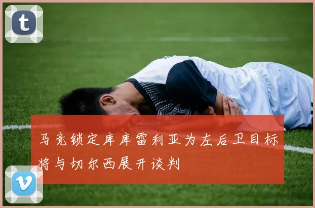 马竞锁定库库雷利亚为左后卫目标将与切尔西展开谈判