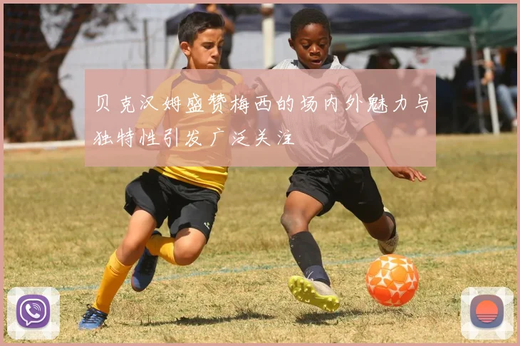 贝克汉姆盛赞梅西的场内外魅力与独特性引发广泛关注