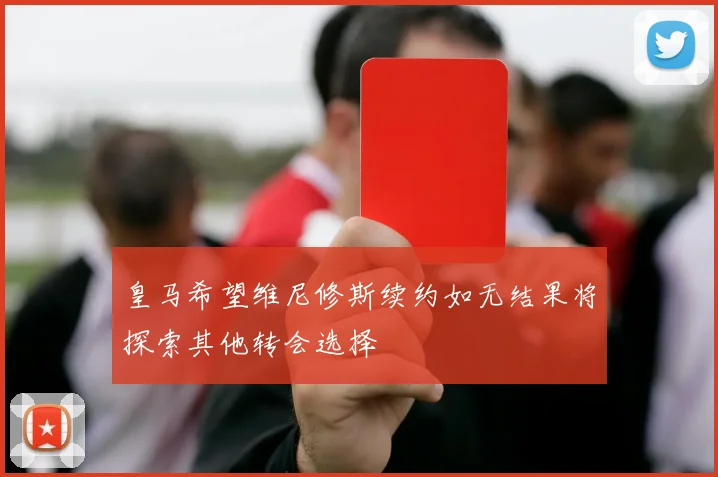 皇马希望维尼修斯续约如无结果将探索其他转会选择