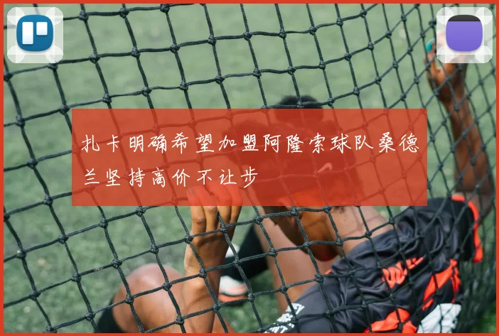 扎卡明确希望加盟阿隆索球队桑德兰坚持高价不让步
