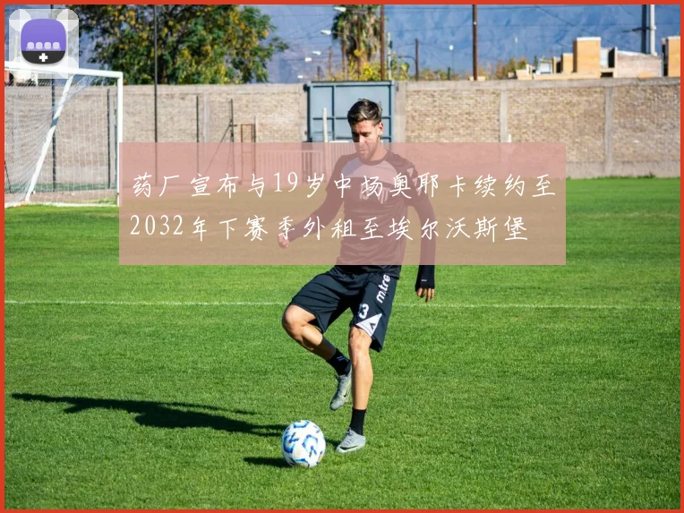 药厂宣布与19岁中场奥耶卡续约至2032年下赛季外租至埃尔沃斯堡