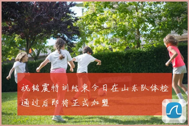 祝铭震特训结束今日在山东队体检通过后即将正式加盟
