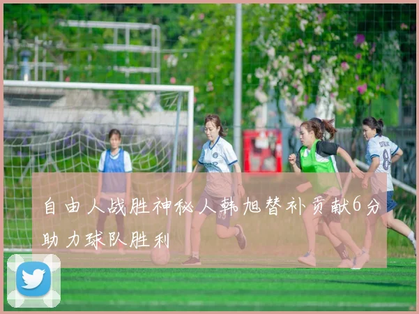 自由人战胜神秘人韩旭替补贡献6分助力球队胜利