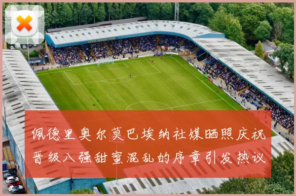 佩德里奥尔莫巴埃纳社媒晒照庆祝晋级八强甜蜜混乱的序章引发热议
