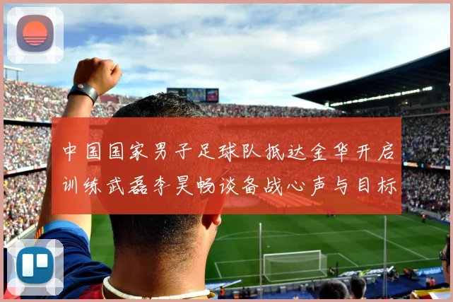 中国国家男子足球队抵达金华开启训练武磊李昊畅谈备战心声与目标