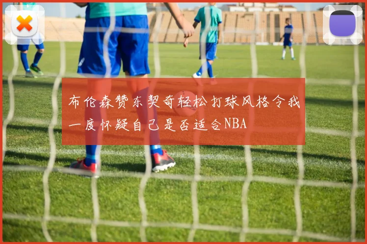 布伦森赞东契奇轻松打球风格令我一度怀疑自己是否适合NBA