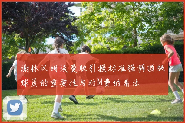谢林汉姆谈曼联引援标准强调顶级球员的重要性与对M费的看法