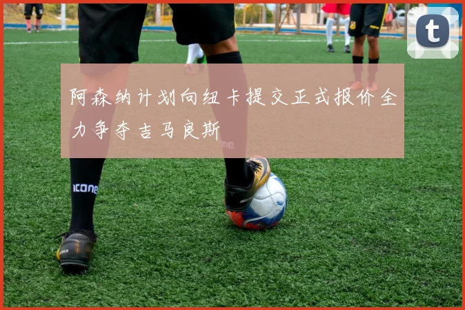 阿森纳计划向纽卡提交正式报价全力争夺吉马良斯