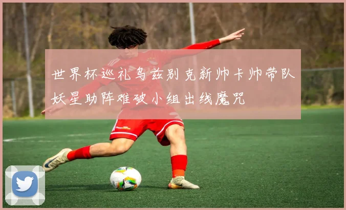 世界杯巡礼乌兹别克新帅卡帅带队妖星助阵难破小组出线魔咒