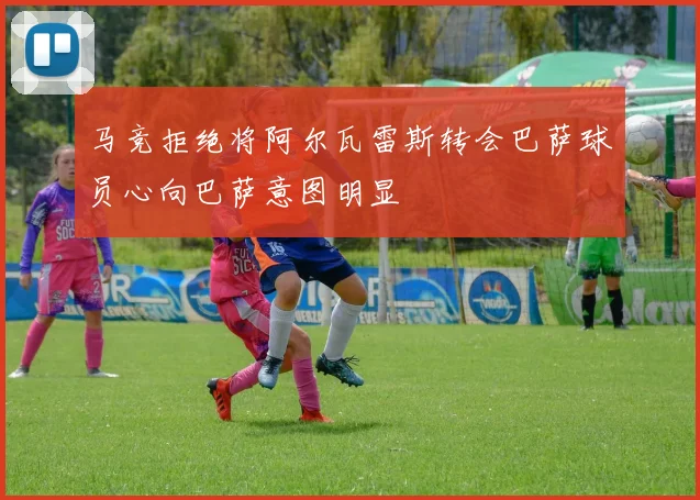 马竞拒绝将阿尔瓦雷斯转会巴萨球员心向巴萨意图明显