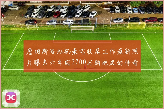 詹姆斯洛杉矶豪宅收尾工作最新照片曝光六年前3700万购地皮的传奇故事